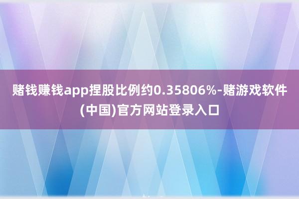 赌钱赚钱app捏股比例约0.35806%-赌游戏软件(中国)官方网站登录入口