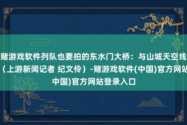 赌游戏软件列队也要拍的东水门大桥：与山城天空线完好会通（上游新闻记者 纪文伶）-赌游戏软件(中国)官方网站登录入口
