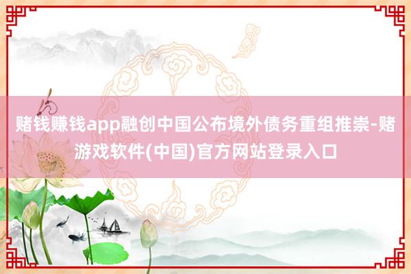 赌钱赚钱app融创中国公布境外债务重组推崇-赌游戏软件(中国)官方网站登录入口