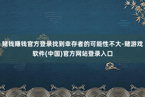 赌钱赚钱官方登录找到幸存者的可能性不大-赌游戏软件(中国)官方网站登录入口