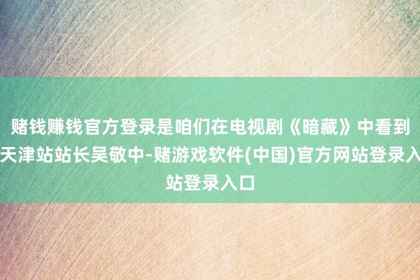 赌钱赚钱官方登录是咱们在电视剧《暗藏》中看到的天津站站长吴敬中-赌游戏软件(中国)官方网站登录入口