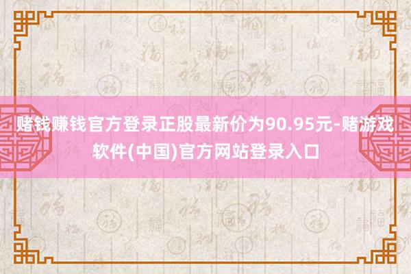 赌钱赚钱官方登录正股最新价为90.95元-赌游戏软件(中国)官方网站登录入口