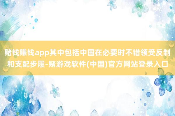 赌钱赚钱app其中包括中国在必要时不错领受反制和支配步履-赌游戏软件(中国)官方网站登录入口