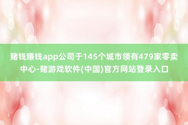 赌钱赚钱app公司于145个城市领有479家零卖中心-赌游戏软件(中国)官方网站登录入口