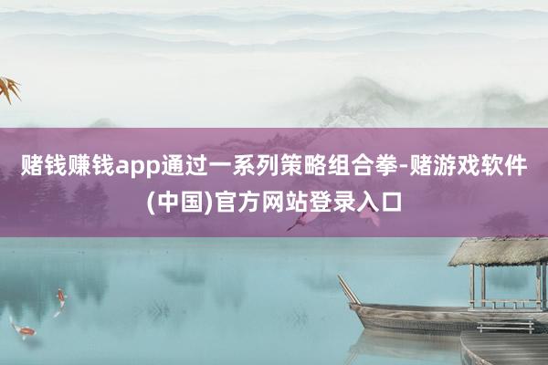 赌钱赚钱app通过一系列策略组合拳-赌游戏软件(中国)官方网站登录入口