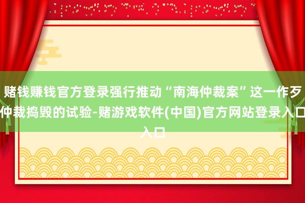 赌钱赚钱官方登录强行推动“南海仲裁案”这一作歹仲裁捣毁的试验-赌游戏软件(中国)官方网站登录入口