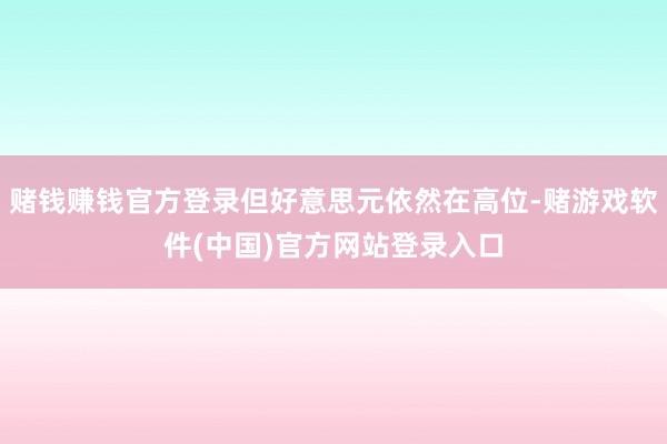 赌钱赚钱官方登录但好意思元依然在高位-赌游戏软件(中国)官方网站登录入口