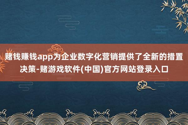 赌钱赚钱app为企业数字化营销提供了全新的措置决策-赌游戏软件(中国)官方网站登录入口