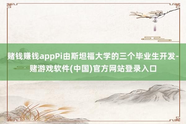 赌钱赚钱appPi由斯坦福大学的三个毕业生开发-赌游戏软件(中国)官方网站登录入口