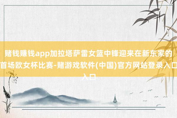 赌钱赚钱app加拉塔萨雷女篮中锋迎来在新东家的首场欧女杯比赛-赌游戏软件(中国)官方网站登录入口
