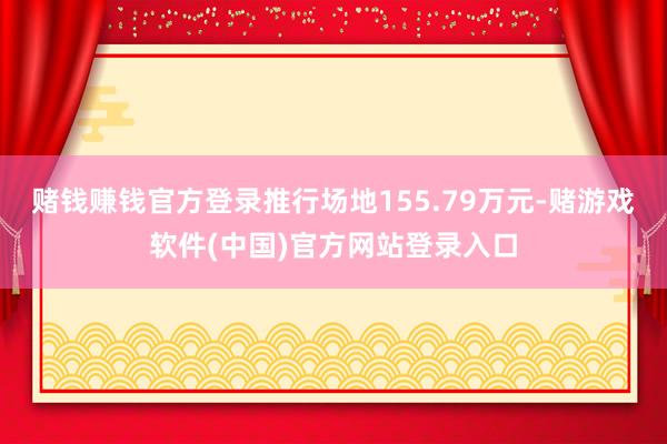 赌钱赚钱官方登录推行场地155.79万元-赌游戏软件(中国)官方网站登录入口