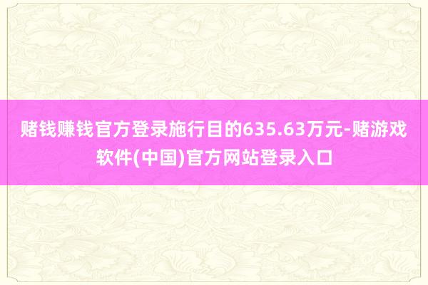 赌钱赚钱官方登录施行目的635.63万元-赌游戏软件(中国)官方网站登录入口