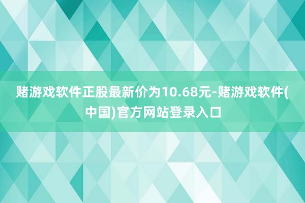 赌游戏软件正股最新价为10.68元-赌游戏软件(中国)官方网站登录入口