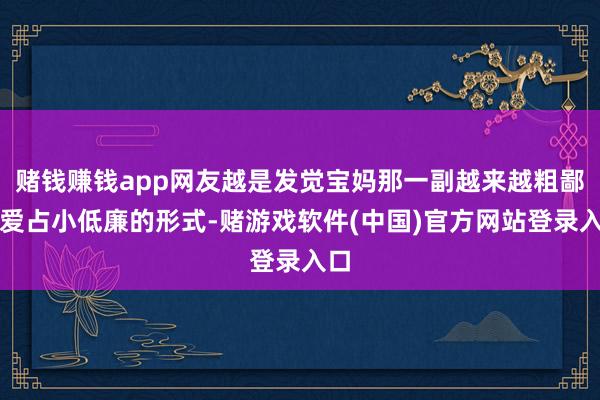 赌钱赚钱app网友越是发觉宝妈那一副越来越粗鄙、爱占小低廉的形式-赌游戏软件(中国)官方网站登录入口