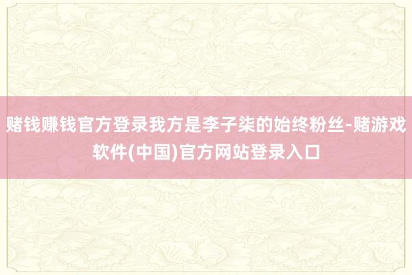 赌钱赚钱官方登录我方是李子柒的始终粉丝-赌游戏软件(中国)官方网站登录入口