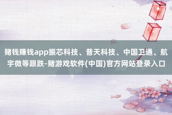 赌钱赚钱app振芯科技、普天科技、中国卫通、航宇微等跟跌-赌游戏软件(中国)官方网站登录入口