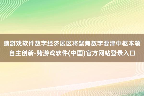 赌游戏软件数字经济展区将聚焦数字要津中枢本领自主创新-赌游戏软件(中国)官方网站登录入口