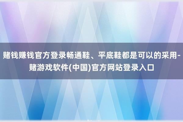 赌钱赚钱官方登录畅通鞋、平底鞋都是可以的采用-赌游戏软件(中国)官方网站登录入口