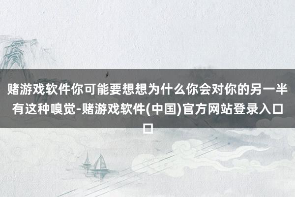 赌游戏软件你可能要想想为什么你会对你的另一半有这种嗅觉-赌游戏软件(中国)官方网站登录入口