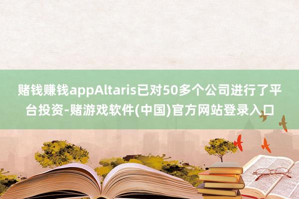 赌钱赚钱appAltaris已对50多个公司进行了平台投资-赌游戏软件(中国)官方网站登录入口