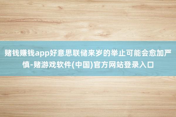 赌钱赚钱app好意思联储来岁的举止可能会愈加严慎-赌游戏软件(中国)官方网站登录入口