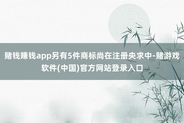 赌钱赚钱app另有5件商标尚在注册央求中-赌游戏软件(中国)官方网站登录入口