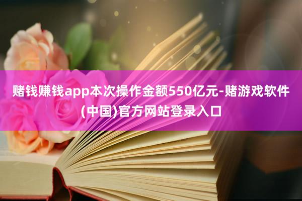 赌钱赚钱app本次操作金额550亿元-赌游戏软件(中国)官方网站登录入口
