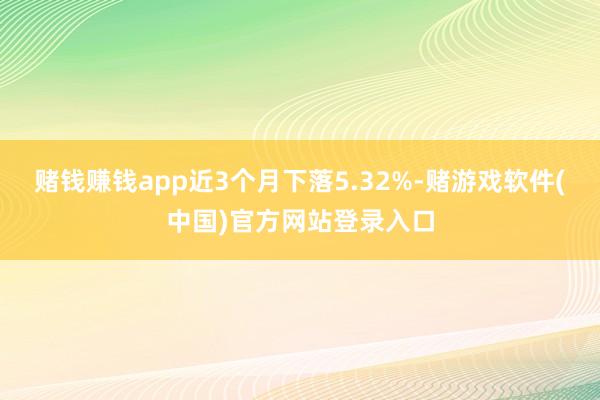 赌钱赚钱app近3个月下落5.32%-赌游戏软件(中国)官方网站登录入口