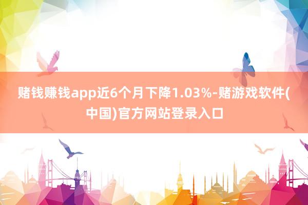 赌钱赚钱app近6个月下降1.03%-赌游戏软件(中国)官方网站登录入口