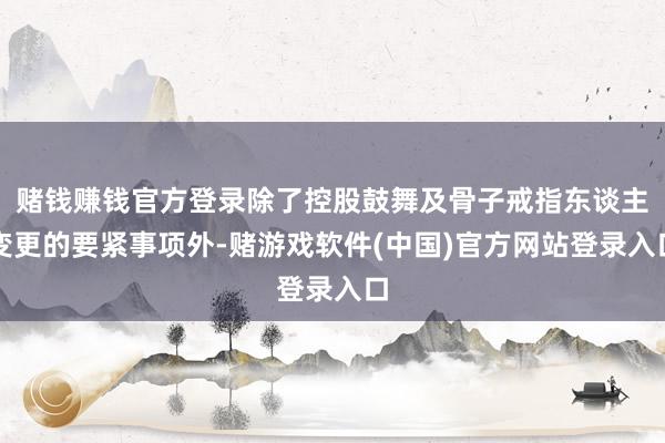 赌钱赚钱官方登录除了控股鼓舞及骨子戒指东谈主变更的要紧事项外-赌游戏软件(中国)官方网站登录入口