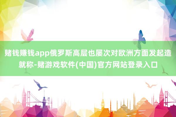 赌钱赚钱app俄罗斯高层也屡次对欧洲方面发起造就称-赌游戏软件(中国)官方网站登录入口