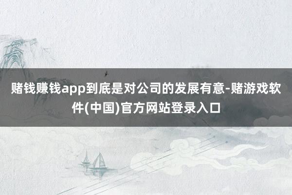 赌钱赚钱app到底是对公司的发展有意-赌游戏软件(中国)官方网站登录入口