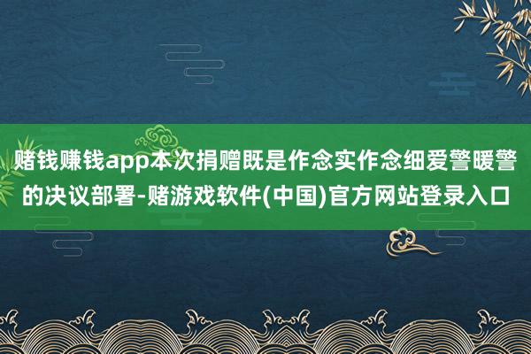 赌钱赚钱app本次捐赠既是作念实作念细爱警暖警的决议部署-赌游戏软件(中国)官方网站登录入口