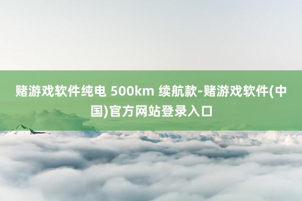 赌游戏软件纯电 500km 续航款-赌游戏软件(中国)官方网站登录入口