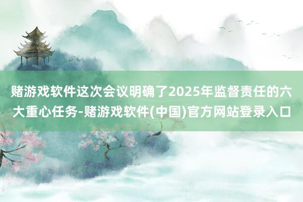 赌游戏软件这次会议明确了2025年监督责任的六大重心任务-赌游戏软件(中国)官方网站登录入口