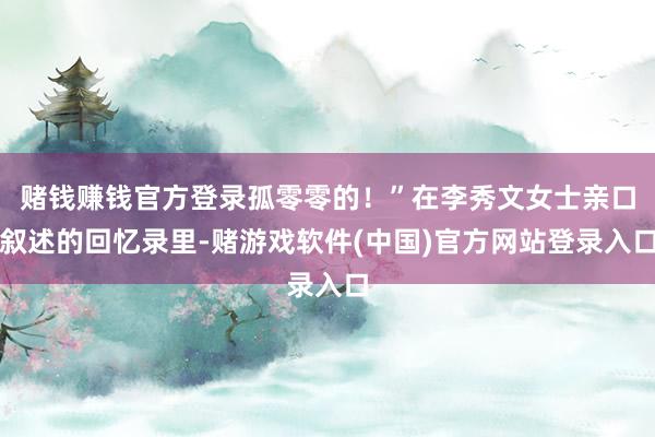 赌钱赚钱官方登录孤零零的！”在李秀文女士亲口叙述的回忆录里-赌游戏软件(中国)官方网站登录入口