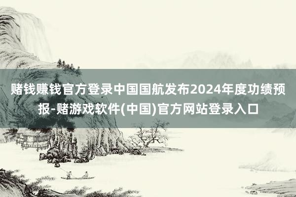 赌钱赚钱官方登录中国国航发布2024年度功绩预报-赌游戏软件(中国)官方网站登录入口