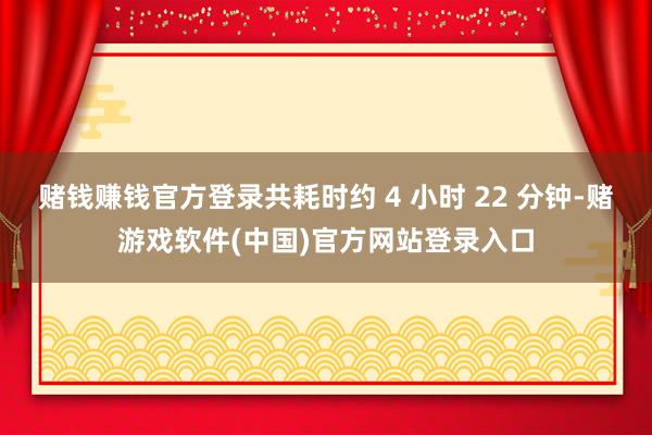 赌钱赚钱官方登录共耗时约 4 小时 22 分钟-赌游戏软件(中国)官方网站登录入口