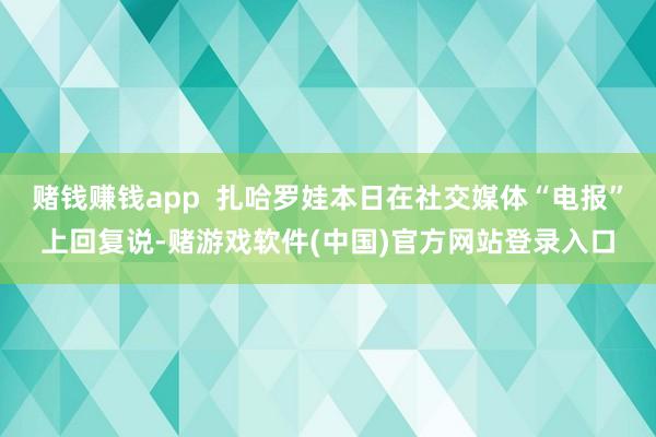 赌钱赚钱app  扎哈罗娃本日在社交媒体“电报”上回复说-赌游戏软件(中国)官方网站登录入口