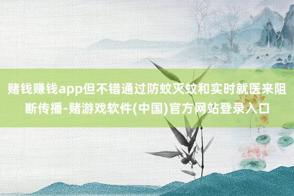 赌钱赚钱app但不错通过防蚊灭蚊和实时就医来阻断传播-赌游戏软件(中国)官方网站登录入口