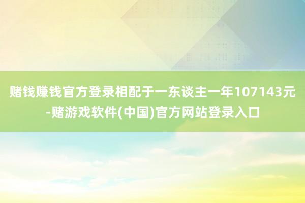 赌钱赚钱官方登录相配于一东谈主一年107143元-赌游戏软件(中国)官方网站登录入口