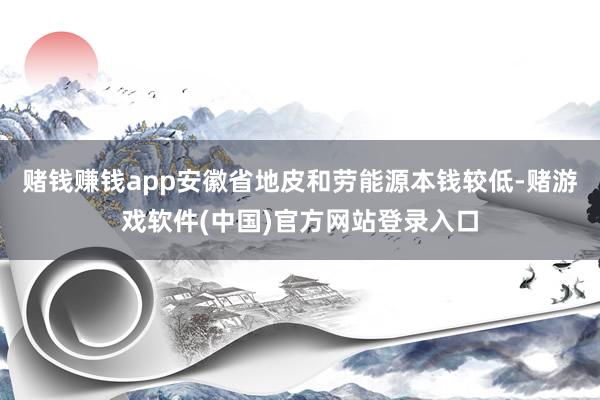 赌钱赚钱app安徽省地皮和劳能源本钱较低-赌游戏软件(中国)官方网站登录入口