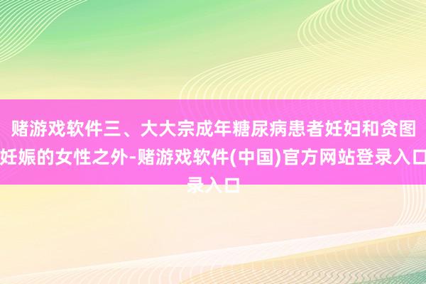 赌游戏软件三、大大宗成年糖尿病患者妊妇和贪图妊娠的女性之外-赌游戏软件(中国)官方网站登录入口