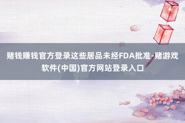 赌钱赚钱官方登录这些居品未经FDA批准-赌游戏软件(中国)官方网站登录入口