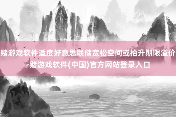 赌游戏软件适度好意思联储宽松空间或抬升期限溢价-赌游戏软件(中国)官方网站登录入口