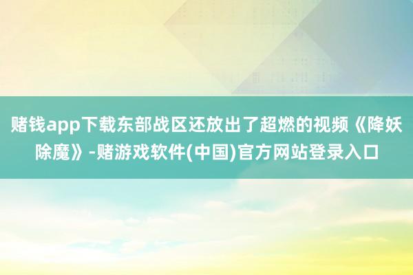 赌钱app下载东部战区还放出了超燃的视频《降妖除魔》-赌游戏软件(中国)官方网站登录入口