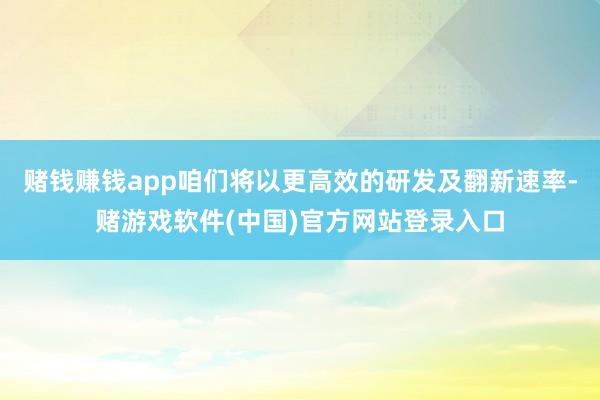赌钱赚钱app咱们将以更高效的研发及翻新速率-赌游戏软件(中国)官方网站登录入口