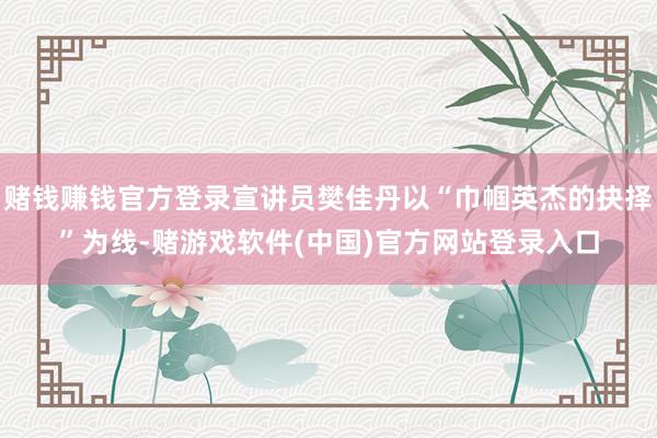 赌钱赚钱官方登录宣讲员樊佳丹以“巾帼英杰的抉择”为线-赌游戏软件(中国)官方网站登录入口