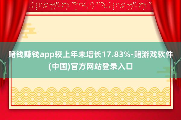 赌钱赚钱app较上年末增长17.83%-赌游戏软件(中国)官方网站登录入口