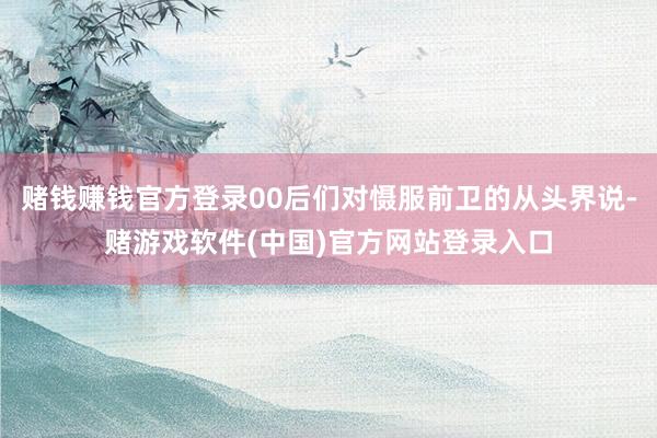 赌钱赚钱官方登录00后们对慑服前卫的从头界说-赌游戏软件(中国)官方网站登录入口